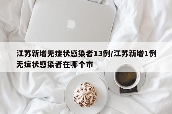 江苏新增无症状感染者13例/江苏新增1例无症状感染者在哪个市