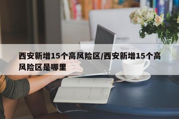 西安新增15个高风险区/西安新增15个高风险区是哪里