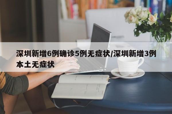 深圳新增6例确诊5例无症状/深圳新增3例本土无症状