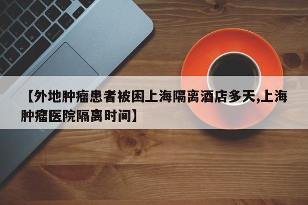 【外地肿瘤患者被困上海隔离酒店多天,上海肿瘤医院隔离时间】