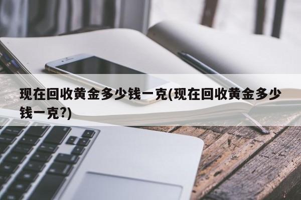 现在回收黄金多少钱一克(现在回收黄金多少钱一克?)