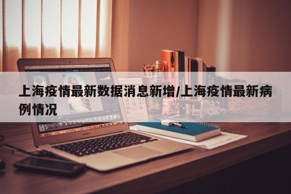 上海疫情最新数据消息新增/上海疫情最新病例情况