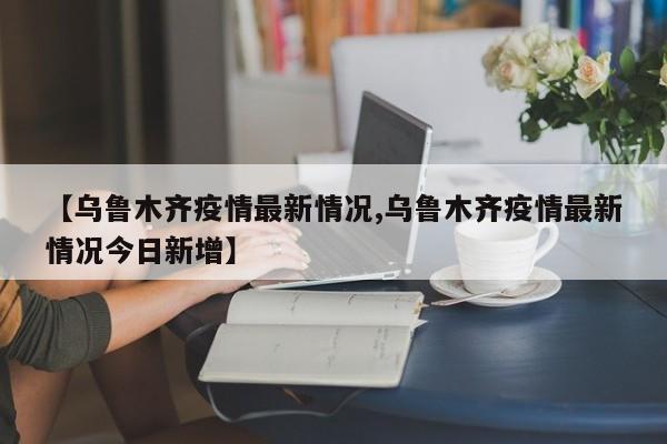 【乌鲁木齐疫情最新情况,乌鲁木齐疫情最新情况今日新增】