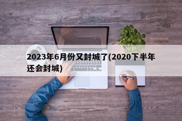2023年6月份又封城了(2020下半年还会封城)