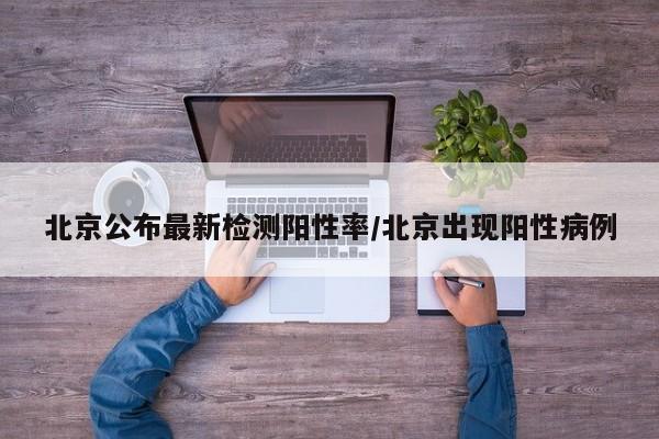 北京公布最新检测阳性率/北京出现阳性病例