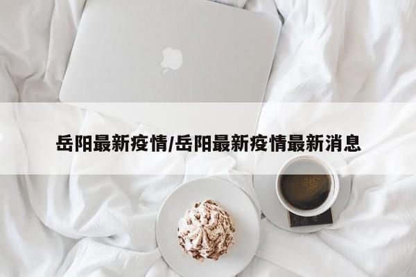 岳阳最新疫情/岳阳最新疫情最新消息