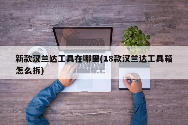 新款汉兰达工具在哪里(18款汉兰达工具箱怎么拆)