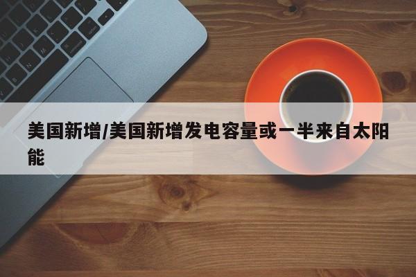 美国新增/美国新增发电容量或一半来自太阳能