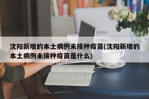 沈阳新增的本土病例未接种疫苗(沈阳新增的本土病例未接种疫苗是什么)