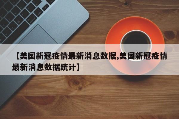 【美国新冠疫情最新消息数据,美国新冠疫情最新消息数据统计】