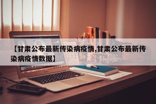 【甘肃公布最新传染病疫情,甘肃公布最新传染病疫情数据】