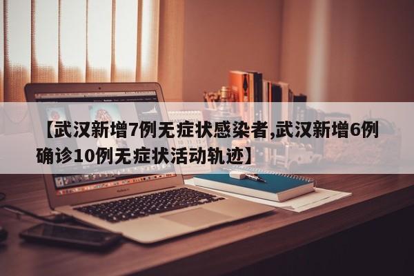【武汉新增7例无症状感染者,武汉新增6例确诊10例无症状活动轨迹】