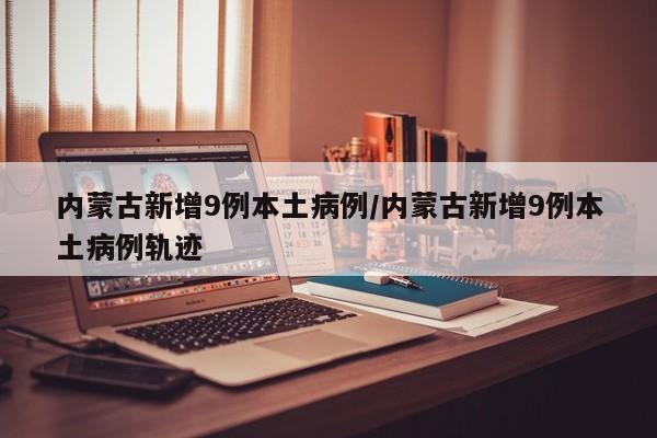 内蒙古新增9例本土病例/内蒙古新增9例本土病例轨迹