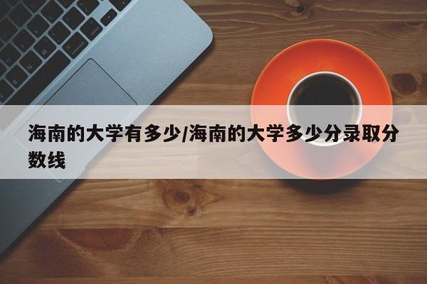 海南的大学有多少/海南的大学多少分录取分数线