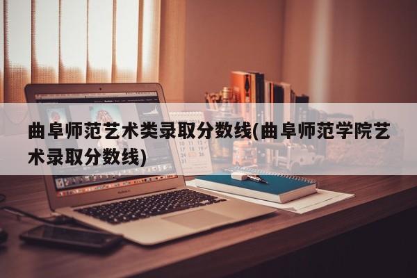 曲阜师范艺术类录取分数线(曲阜师范学院艺术录取分数线)
