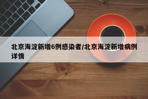 北京海淀新增6例感染者/北京海淀新增病例详情