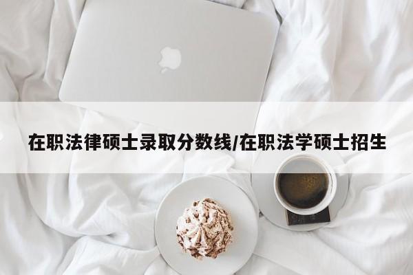 在职法律硕士录取分数线/在职法学硕士招生