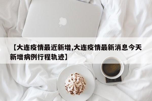 【大连疫情最近新增,大连疫情最新消息今天新增病例行程轨迹】