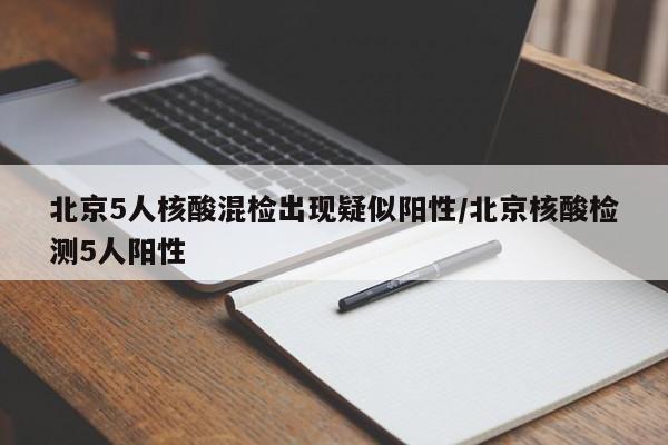 北京5人核酸混检出现疑似阳性/北京核酸检测5人阳性