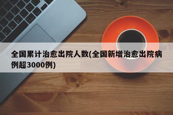 全国累计治愈出院人数(全国新增治愈出院病例超3000例)