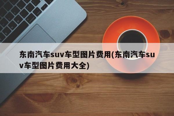 东南汽车suv车型图片费用(东南汽车suv车型图片费用大全)