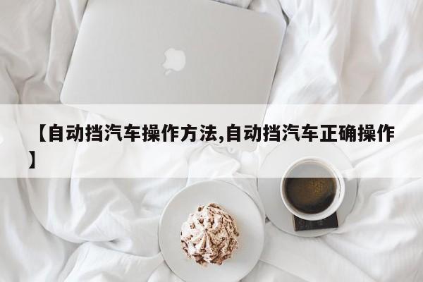 【自动挡汽车操作方法,自动挡汽车正确操作】
