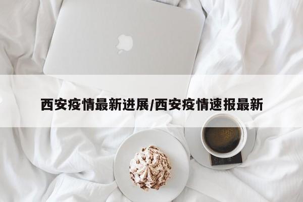 西安疫情最新进展/西安疫情速报最新