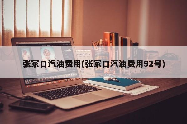 张家口汽油费用(张家口汽油费用92号)
