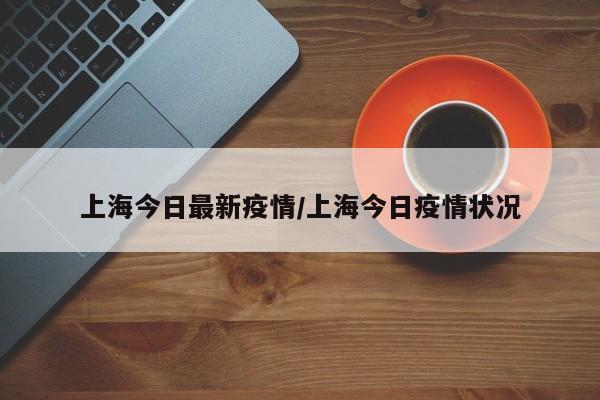 上海今日最新疫情/上海今日疫情状况