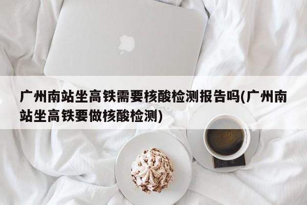 广州南站坐高铁需要核酸检测报告吗(广州南站坐高铁要做核酸检测)