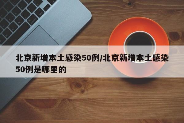 北京新增本土感染50例/北京新增本土感染50例是哪里的
