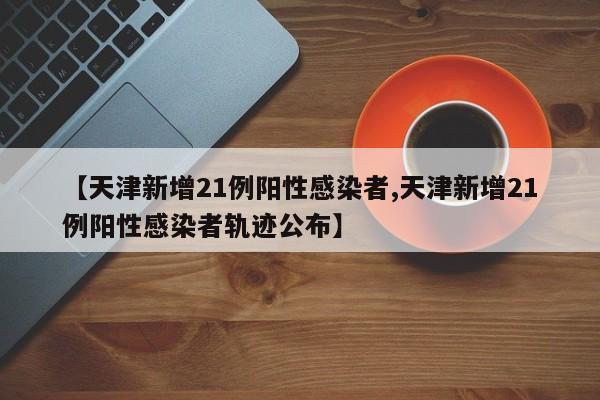 【天津新增21例阳性感染者,天津新增21例阳性感染者轨迹公布】