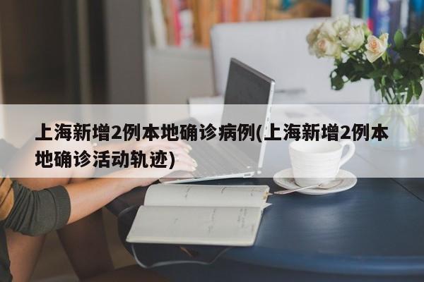 上海新增2例本地确诊病例(上海新增2例本地确诊活动轨迹)