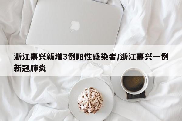 浙江嘉兴新增3例阳性感染者/浙江嘉兴一例新冠肺炎
