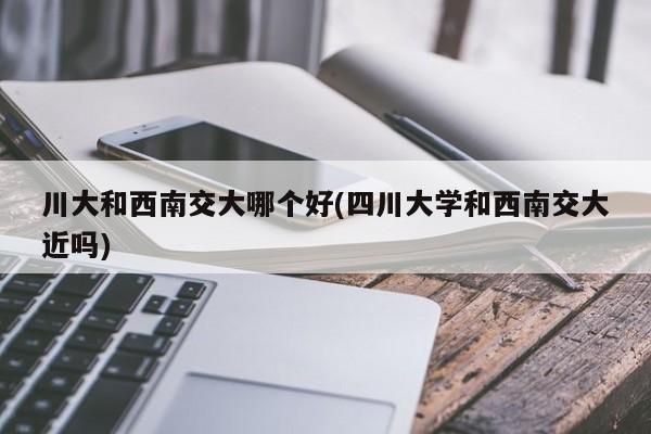 川大和西南交大哪个好(四川大学和西南交大近吗)