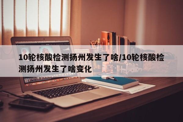 10轮核酸检测扬州发生了啥/10轮核酸检测扬州发生了啥变化