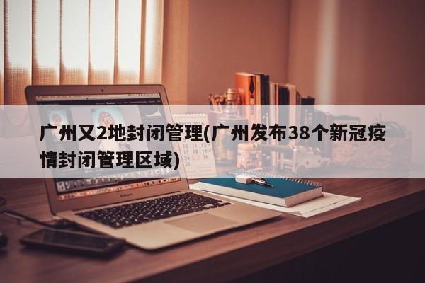 广州又2地封闭管理(广州发布38个新冠疫情封闭管理区域)