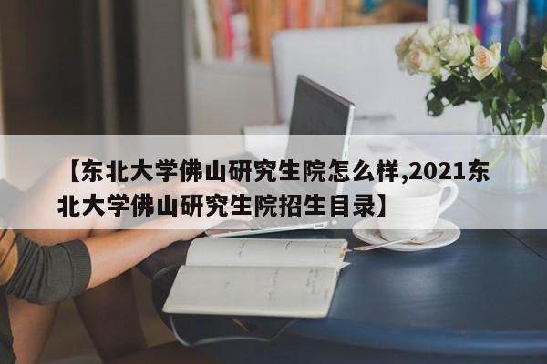 【东北大学佛山研究生院怎么样,2021东北大学佛山研究生院招生目录】