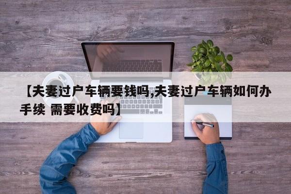 【夫妻过户车辆要钱吗,夫妻过户车辆如何办手续 需要收费吗】