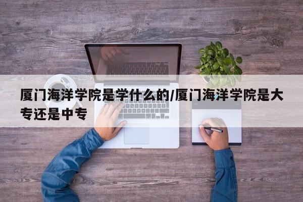 厦门海洋学院是学什么的/厦门海洋学院是大专还是中专